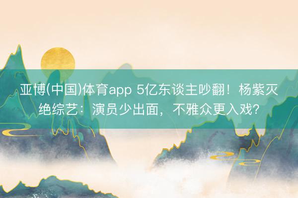 亚博(中国)体育app 5亿东谈主吵翻！杨紫灭绝综艺：演员少出面，不雅众更入戏？