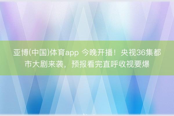 亚博(中国)体育app 今晚开播！央视36集都市大剧来袭，预报看完直呼收视要爆
