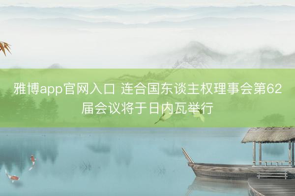 雅博app官网入口 连合国东谈主权理事会第62届会议将于日内瓦举行