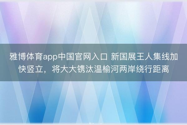 雅博体育app中国官网入口 新国展王人集线加快竖立，将大大镌汰温榆河两岸绕行距离