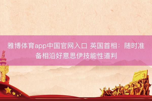 雅博体育app中国官网入口 英国首相：随时准备相沿好意思伊技能性道判