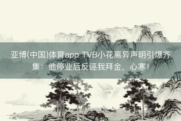 亚博(中国)体育app TVB小花离异声明引爆齐集:他停业后反诬我拜金,心寒!