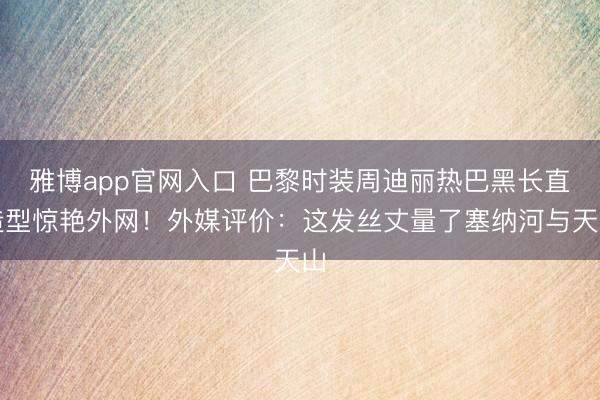 雅博app官网入口 巴黎时装周迪丽热巴黑长直造型惊艳外网！外媒评价：这发丝丈量了塞纳河与天山