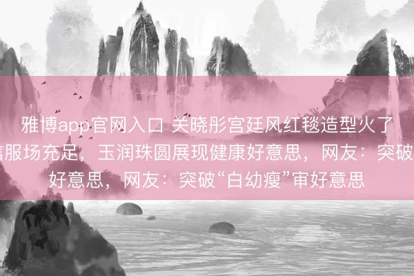 雅博app官网入口 关晓彤宫廷风红毯造型火了！穿30斤高定礼信服场充足，玉润珠圆展现健康好意思，网友：突破“白幼瘦”审好意思