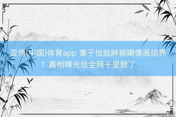 亚博(中国)体育app 章子怡脸肿被嘲像画结界？真相曝光后全网千里默了