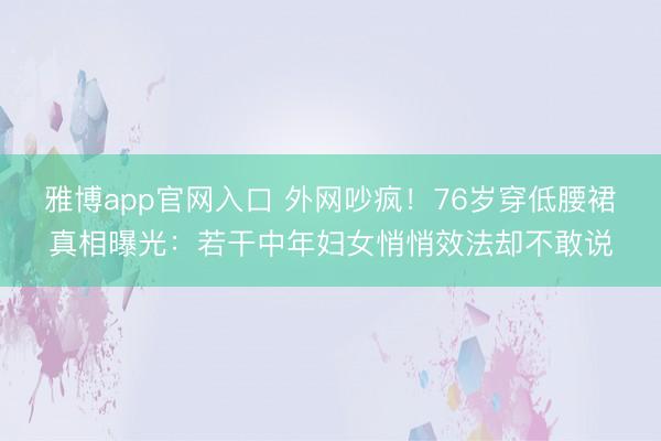 雅博app官网入口 外网吵疯！76岁穿低腰裙真相曝光：若干中年妇女悄悄效法却不敢说
