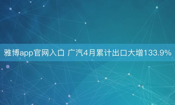 雅博app官网入口 广汽4月累计出口大增133.9%