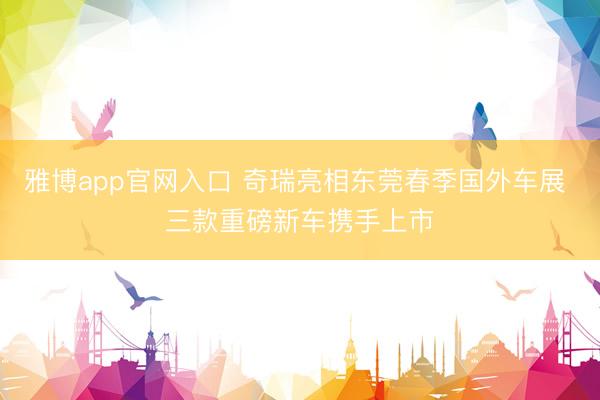 雅博app官网入口 奇瑞亮相东莞春季国外车展 三款重磅新车携手上市