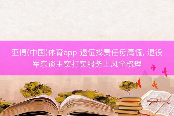 亚博(中国)体育app 退伍找责任毋庸慌， 退役军东谈主实打实服务上风全梳理