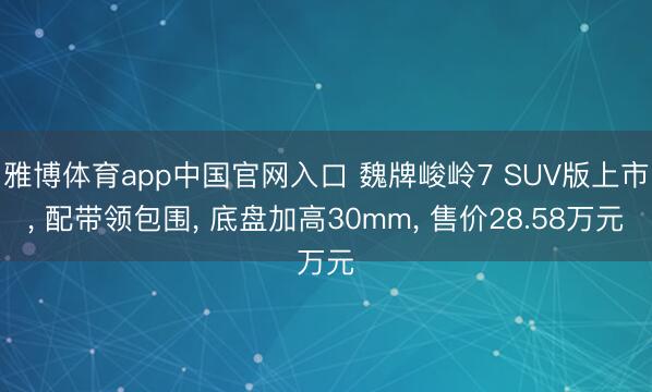 雅博体育app中国官网入口 魏牌峻岭7 SUV版上市, 配带领包围, 底盘加高30mm, 售价28.58万元