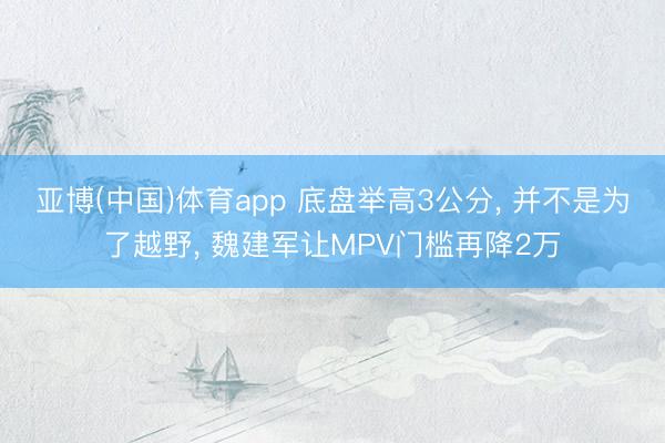 亚博(中国)体育app 底盘举高3公分， 并不是为了越野， 魏建军让MPV门槛再降2万
