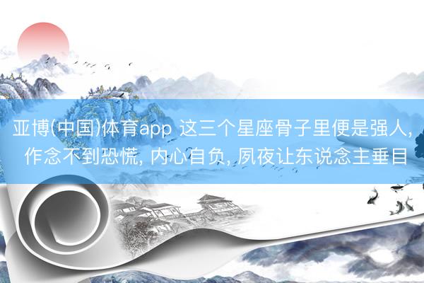 亚博(中国)体育app 这三个星座骨子里便是强人， 作念不到恐慌， 内心自负， 夙夜让东说念主垂目