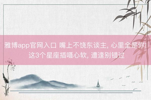 雅博app官网入口 嘴上不饶东谈主， 心里全是你! 这3个星座插嗫心软， 遭逢别错过