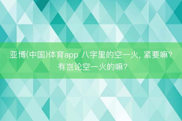 亚博(中国)体育app 八字里的空一火, 紧要嘛? 有岂论空一火的嘛?