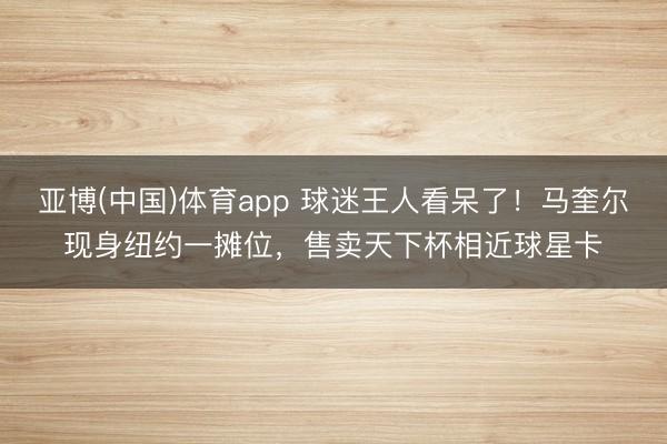 亚博(中国)体育app 球迷王人看呆了!马奎尔现身纽约一摊位,售卖天下杯相近球星卡