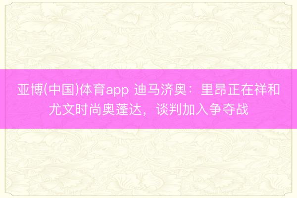 亚博(中国)体育app 迪马济奥:里昂正在祥和尤文时尚奥蓬达,谈判加入争夺战